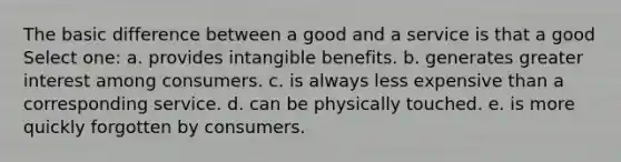 The basic difference between a good and a service is that a good Select one: a. provides intangible benefits. b. generates greater interest among consumers. c. is always less expensive than a corresponding service. d. can be physically touched. e. is more quickly forgotten by consumers.