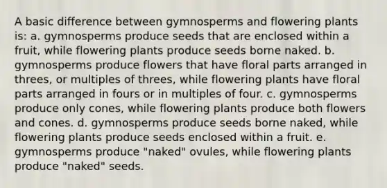 A basic difference between gymnosperms and flowering plants is: a. gymnosperms produce seeds that are enclosed within a fruit, while flowering plants produce seeds borne naked. b. gymnosperms produce flowers that have floral parts arranged in threes, or multiples of threes, while flowering plants have floral parts arranged in fours or in multiples of four. c. gymnosperms produce only cones, while flowering plants produce both flowers and cones. d. gymnosperms produce seeds borne naked, while flowering plants produce seeds enclosed within a fruit. e. gymnosperms produce "naked" ovules, while flowering plants produce "naked" seeds.