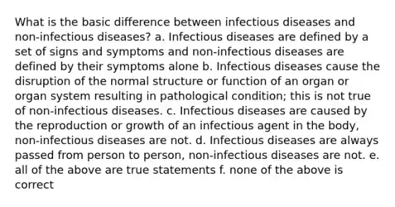 What is the basic difference between infectious diseases and non-infectious diseases? a. Infectious diseases are defined by a set of signs and symptoms and non-infectious diseases are defined by their symptoms alone b. Infectious diseases cause the disruption of the normal structure or function of an organ or organ system resulting in pathological condition; this is not true of non-infectious diseases. c. Infectious diseases are caused by the reproduction or growth of an infectious agent in the body, non-infectious diseases are not. d. Infectious diseases are always passed from person to person, non-infectious diseases are not. e. all of the above are true statements f. none of the above is correct