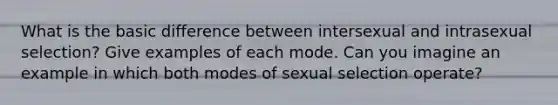 What is the basic difference between intersexual and intrasexual selection? Give examples of each mode. Can you imagine an example in which both modes of sexual selection operate?