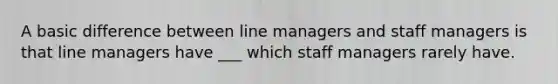 A basic difference between line managers and staff managers is that line managers have ___ which staff managers rarely have.