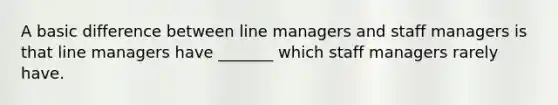 A basic difference between line managers and staff managers is that line managers have _______ which staff managers rarely have.