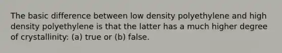 The basic difference between low density polyethylene and high density polyethylene is that the latter has a much higher degree of crystallinity: (a) true or (b) false.