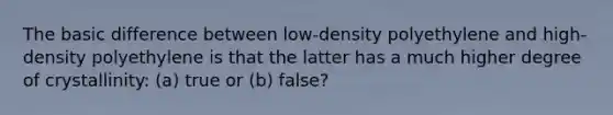 The basic difference between low-density polyethylene and high-density polyethylene is that the latter has a much higher degree of crystallinity: (a) true or (b) false?