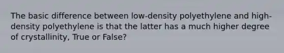 The basic difference between low-density polyethylene and high-density polyethylene is that the latter has a much higher degree of crystallinity, True or False?