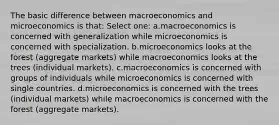 The basic difference between macroeconomics and microeconomics is that: Select one: a.macroeconomics is concerned with generalization while microeconomics is concerned with specialization. b.microeconomics looks at the forest (aggregate markets) while macroeconomics looks at the trees (individual markets). c.macroeconomics is concerned with groups of individuals while microeconomics is concerned with single countries. d.microeconomics is concerned with the trees (individual markets) while macroeconomics is concerned with the forest (aggregate markets).