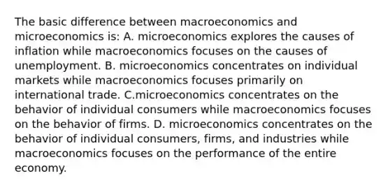 The basic difference between macroeconomics and microeconomics is: A. microeconomics explores the causes of inflation while macroeconomics focuses on the causes of unemployment. B. microeconomics concentrates on individual markets while macroeconomics focuses primarily on international trade. C.microeconomics concentrates on the behavior of individual consumers while macroeconomics focuses on the behavior of firms. D. microeconomics concentrates on the behavior of individual consumers, firms, and industries while macroeconomics focuses on the performance of the entire economy.