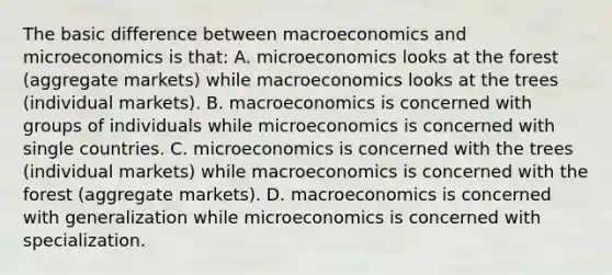 The basic difference between macroeconomics and microeconomics is that: A. microeconomics looks at the forest (aggregate markets) while macroeconomics looks at the trees (individual markets). B. macroeconomics is concerned with groups of individuals while microeconomics is concerned with single countries. C. microeconomics is concerned with the trees (individual markets) while macroeconomics is concerned with the forest (aggregate markets). D. macroeconomics is concerned with generalization while microeconomics is concerned with specialization.