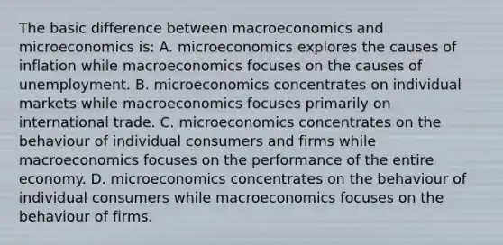 The basic difference between macroeconomics and microeconomics is: A. microeconomics explores the causes of inflation while macroeconomics focuses on the causes of unemployment. B. microeconomics concentrates on individual markets while macroeconomics focuses primarily on international trade. C. microeconomics concentrates on the behaviour of individual consumers and firms while macroeconomics focuses on the performance of the entire economy. D. microeconomics concentrates on the behaviour of individual consumers while macroeconomics focuses on the behaviour of firms.