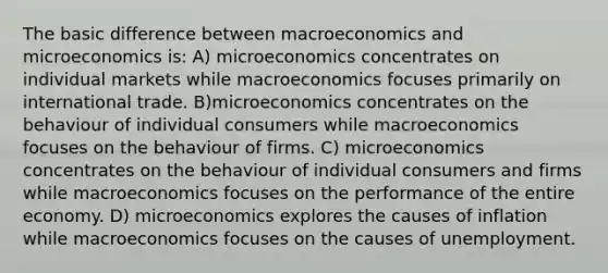 The basic difference between macroeconomics and microeconomics is: A) microeconomics concentrates on individual markets while macroeconomics focuses primarily on international trade. B)microeconomics concentrates on the behaviour of individual consumers while macroeconomics focuses on the behaviour of firms. C) microeconomics concentrates on the behaviour of individual consumers and firms while macroeconomics focuses on the performance of the entire economy. D) microeconomics explores the causes of inflation while macroeconomics focuses on the causes of unemployment.