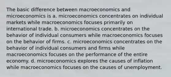 The basic difference between macroeconomics and microeconomics is a. microeconomics concentrates on individual markets while macroeconomics focuses primarily on international trade. b. microeconomics concentrates on the behavior of individual consumers while macroeconomics focuses on the behavior of firms. c. microeconomics concentrates on the behavior of individual consumers and firms while macroeconomics focuses on the performance of the entire economy. d. microeconomics explores the causes of inflation while macroeconomics focuses on the causes of unemployment.