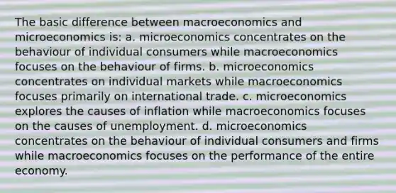 The basic difference between macroeconomics and microeconomics is: a. microeconomics concentrates on the behaviour of individual consumers while macroeconomics focuses on the behaviour of firms. b. microeconomics concentrates on individual markets while macroeconomics focuses primarily on international trade. c. microeconomics explores the causes of inflation while macroeconomics focuses on the causes of unemployment. d. microeconomics concentrates on the behaviour of individual consumers and firms while macroeconomics focuses on the performance of the entire economy.