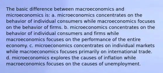 The basic difference between macroeconomics and microeconomics is: a. microeconomics concentrates on the behavior of individual consumers while macroeconomics focuses on the behavior of firms. b. microeconomics concentrates on the behavior of individual consumers and firms while macroeconomics focuses on the performance of the entire economy. c. microeconomics concentrates on individual markets while macroeconomics focuses primarily on international trade. d. microeconomics explores the causes of inflation while macroeconomics focuses on the causes of unemployment.