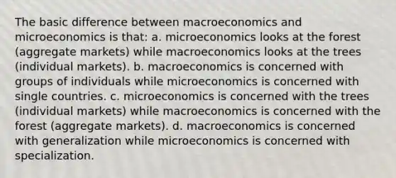 The basic difference between macroeconomics and microeconomics is that: a. microeconomics looks at the forest (aggregate markets) while macroeconomics looks at the trees (individual markets). b. macroeconomics is concerned with groups of individuals while microeconomics is concerned with single countries. c. microeconomics is concerned with the trees (individual markets) while macroeconomics is concerned with the forest (aggregate markets). d. macroeconomics is concerned with generalization while microeconomics is concerned with specialization.