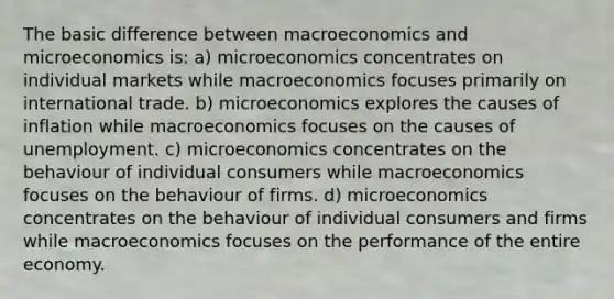 The basic difference between macroeconomics and microeconomics is: a) microeconomics concentrates on individual markets while macroeconomics focuses primarily on international trade. b) microeconomics explores the causes of inflation while macroeconomics focuses on the causes of unemployment. c) microeconomics concentrates on the behaviour of individual consumers while macroeconomics focuses on the behaviour of firms. d) microeconomics concentrates on the behaviour of individual consumers and firms while macroeconomics focuses on the performance of the entire economy.