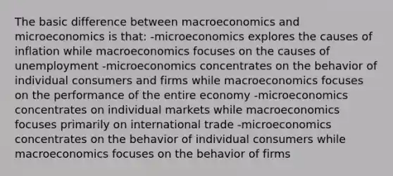 The basic difference between macroeconomics and microeconomics is that: -microeconomics explores the causes of inflation while macroeconomics focuses on the causes of unemployment -microeconomics concentrates on the behavior of individual consumers and firms while macroeconomics focuses on the performance of the entire economy -microeconomics concentrates on individual markets while macroeconomics focuses primarily on international trade -microeconomics concentrates on the behavior of individual consumers while macroeconomics focuses on the behavior of firms