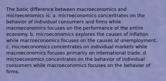 The basic difference between macroeconomics and microeconomics is: a. microeconomics concentrates on the behavior of individual consumers and firms while macroeconomics focuses on the performance of the entire economy. b. microeconomics explores the causes of inflation while macroeconomics focuses on the causes of unemployment. c. microeconomics concentrates on individual markets while macroeconomics focuses primarily on international trade. d. microeconomics concentrates on the behavior of individual consumers while macroeconomics focuses on the behavior of firms.