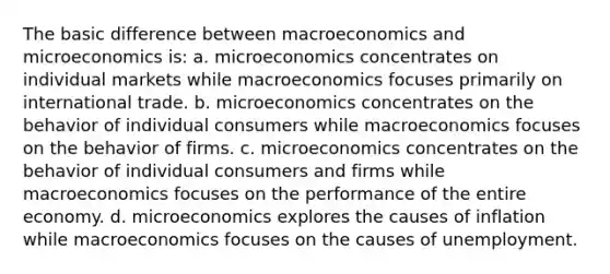 The basic difference between macroeconomics and microeconomics is: a. microeconomics concentrates on individual markets while macroeconomics focuses primarily on international trade. b. microeconomics concentrates on the behavior of individual consumers while macroeconomics focuses on the behavior of firms. c. microeconomics concentrates on the behavior of individual consumers and firms while macroeconomics focuses on the performance of the entire economy. d. microeconomics explores the causes of inflation while macroeconomics focuses on the causes of unemployment.