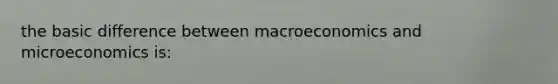 the basic difference between macroeconomics and microeconomics is: