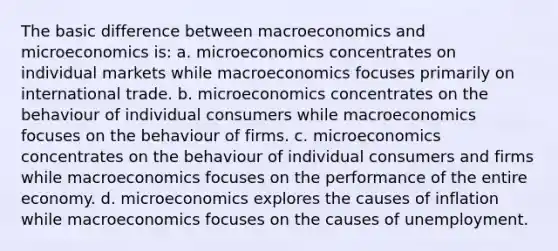 The basic difference between macroeconomics and microeconomics is: a. microeconomics concentrates on individual markets while macroeconomics focuses primarily on international trade. b. microeconomics concentrates on the behaviour of individual consumers while macroeconomics focuses on the behaviour of firms. c. microeconomics concentrates on the behaviour of individual consumers and firms while macroeconomics focuses on the performance of the entire economy. d. microeconomics explores the causes of inflation while macroeconomics focuses on the causes of unemployment.