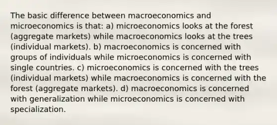 The basic difference between macroeconomics and microeconomics is that: a) microeconomics looks at the forest (aggregate markets) while macroeconomics looks at the trees (individual markets). b) macroeconomics is concerned with groups of individuals while microeconomics is concerned with single countries. c) microeconomics is concerned with the trees (individual markets) while macroeconomics is concerned with the forest (aggregate markets). d) macroeconomics is concerned with generalization while microeconomics is concerned with specialization.