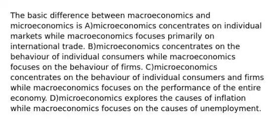 The basic difference between macroeconomics and microeconomics is A)microeconomics concentrates on individual markets while macroeconomics focuses primarily on international trade. B)microeconomics concentrates on the behaviour of individual consumers while macroeconomics focuses on the behaviour of firms. C)microeconomics concentrates on the behaviour of individual consumers and firms while macroeconomics focuses on the performance of the entire economy. D)microeconomics explores the causes of inflation while macroeconomics focuses on the causes of unemployment.