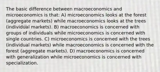 The basic difference between macroeconomics and microeconomics is that: A) microeconomics looks at the forest (aggregate markets) while macroeconomics looks at the trees (individual markets). B) macroeconomics is concerned with groups of individuals while microeconomics is concerned with single countries. C) microeconomics is concerned with the trees (individual markets) while macroeconomics is concerned with the forest (aggregate markets). D) macroeconomics is concerned with generalization while microeconomics is concerned with specialization.