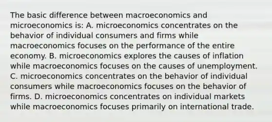 The basic difference between macroeconomics and microeconomics is: A. microeconomics concentrates on the behavior of individual consumers and firms while macroeconomics focuses on the performance of the entire economy. B. microeconomics explores the causes of inflation while macroeconomics focuses on the causes of unemployment. C. microeconomics concentrates on the behavior of individual consumers while macroeconomics focuses on the behavior of firms. D. microeconomics concentrates on individual markets while macroeconomics focuses primarily on international trade.