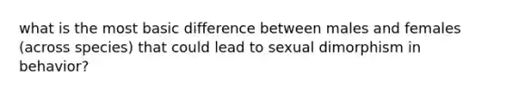 what is the most basic difference between males and females (across species) that could lead to sexual dimorphism in behavior?