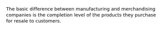 The basic difference between manufacturing and merchandising companies is the completion level of the products they purchase for resale to customers.