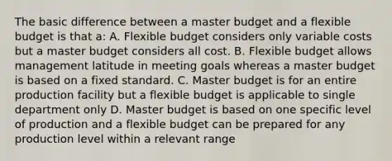 The basic difference between a master budget and a flexible budget is that a: A. Flexible budget considers only variable costs but a master budget considers all cost. B. Flexible budget allows management latitude in meeting goals whereas a master budget is based on a fixed standard. C. Master budget is for an entire production facility but a flexible budget is applicable to single department only D. Master budget is based on one specific level of production and a flexible budget can be prepared for any production level within a relevant range