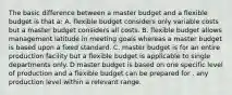 The basic difference between a master budget and a flexible budget is that a: A. flexible budget considers only variable costs but a master budget considers all costs. B. flexible budget allows management latitude in meeting goals whereas a master budget is based upon a fixed standard. C. master budget is for an entire production facility but a flexible budget is applicable to single departments only. D master budget is based on one specific level of production and a flexible budget can be prepared for . any production level within a relevant range.