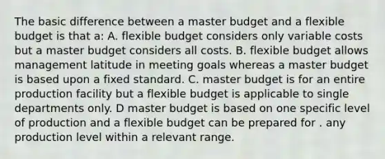 The basic difference between a master budget and a flexible budget is that a: A. flexible budget considers only variable costs but a master budget considers all costs. B. flexible budget allows management latitude in meeting goals whereas a master budget is based upon a fixed standard. C. master budget is for an entire production facility but a flexible budget is applicable to single departments only. D master budget is based on one specific level of production and a flexible budget can be prepared for . any production level within a relevant range.