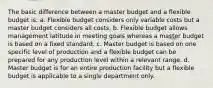 The basic difference between a master budget and a flexible budget is: a. Flexible budget considers only variable costs but a master budget considers all costs. b. Flexible budget allows management latitude in meeting goals whereas a master budget is based on a fixed standard. c. Master budget is based on one specific level of production and a flexible budget can be prepared for any production level within a relevant range. d. Master budget is for an entire production facility but a flexible budget is applicable to a single department only.