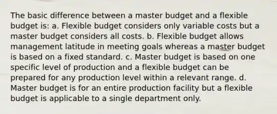 The basic difference between a master budget and a flexible budget is: a. Flexible budget considers only variable costs but a master budget considers all costs. b. Flexible budget allows management latitude in meeting goals whereas a master budget is based on a fixed standard. c. Master budget is based on one specific level of production and a flexible budget can be prepared for any production level within a relevant range. d. Master budget is for an entire production facility but a flexible budget is applicable to a single department only.