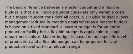 The basic difference between a master budget and a flexible budget is that a a. Flexible budget considers only variable costs but a master budget considers all costs. b. Flexible budget allows management latitude in meeting goals whereas a master budget is based on a fixed standard. c. Master budget is for an entire production facility but a flexible budget is applicable to single department only. d. Master budget is based on one specific level of production and a flexible budget can be prepared for any production level within a relevant range