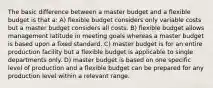 The basic difference between a master budget and a flexible budget is that a: A) flexible budget considers only variable costs but a master budget considers all costs. B) flexible budget allows management latitude in meeting goals whereas a master budget is based upon a fixed standard. C) master budget is for an entire production facility but a flexible budget is applicable to single departments only. D) master budget is based on one specific level of production and a flexible budget can be prepared for any production level within a relevant range.