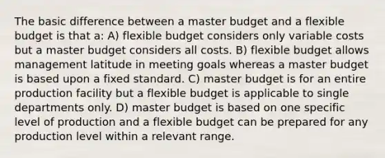 The basic difference between a master budget and a flexible budget is that a: A) flexible budget considers only variable costs but a master budget considers all costs. B) flexible budget allows management latitude in meeting goals whereas a master budget is based upon a fixed standard. C) master budget is for an entire production facility but a flexible budget is applicable to single departments only. D) master budget is based on one specific level of production and a flexible budget can be prepared for any production level within a relevant range.