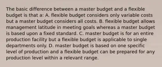 The basic difference between a master budget and a flexible budget is that a: A. flexible budget considers only variable costs but a master budget considers all costs. B. flexible budget allows management latitude in meeting goals whereas a master budget is based upon a fixed standard. C. master budget is for an entire production facility but a flexible budget is applicable to single departments only. D. master budget is based on one specific level of production and a flexible budget can be prepared for any production level within a relevant range.