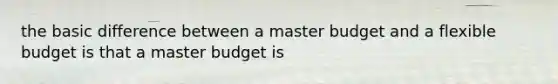 the basic difference between a master budget and a flexible budget is that a master budget is