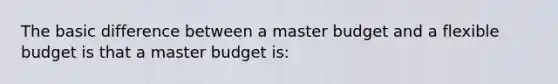 The basic difference between a master budget and a flexible budget is that a master budget is: