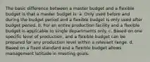 The basic difference between a master budget and a flexible budget is that a master budget is: a. Only used before and during the budget period and a flexible budget is only used after budget period. b. For an entire production facility and a flexible budget is applicable to single departments only. c. Based on one specific level of production, and a flexible budget can be prepared for any production level within a relevant range. d. Based on a fixed standard and a flexible budget allows management latitude in meeting goals.