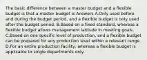 The basic difference between a master budget and a flexible budget is that a master budget is Answers A.Only used before and during the budget period, and a flexible budget is only used after the budget period. B.Based on a fixed standard, whereas a flexible budget allows management latitude in meeting goals. C.Based on one specific level of production, and a flexible budget can be prepared for any production level within a relevant range. D.For an entire production facility, whereas a flexible budget is applicable to single departments only.