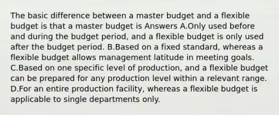 The basic difference between a master budget and a flexible budget is that a master budget is Answers A.Only used before and during the budget period, and a flexible budget is only used after the budget period. B.Based on a fixed standard, whereas a flexible budget allows management latitude in meeting goals. C.Based on one specific level of production, and a flexible budget can be prepared for any production level within a relevant range. D.For an entire production facility, whereas a flexible budget is applicable to single departments only.