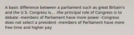 A basic difference between a parliament such as great Britain's and the U.S. Congress is... -the principal role of Congress is to debate -members of Parliament have more power -Congress does not select a president -members of Parliament have more free time and higher pay