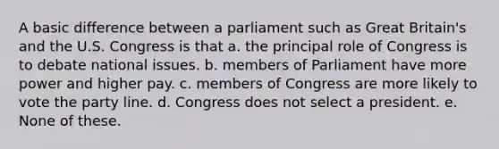 A basic difference between a parliament such as Great Britain's and the U.S. Congress is that a. the principal role of Congress is to debate national issues. b. members of Parliament have more power and higher pay. c. members of Congress are more likely to vote the party line. d. Congress does not select a president. e. None of these.