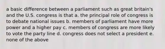 a basic difference between a parliament such as great britain's and the U.S. congress is that a. the principal role of congress is to debate national issues b. members of parliament have more power and a higher pay c. members of congress are more likely to vote the party line d. congress does not select a president e. none of the above