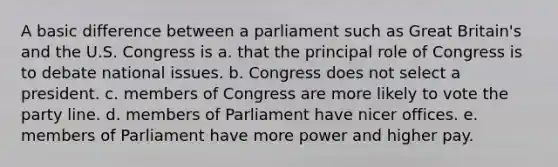 A basic difference between a parliament such as Great Britain's and the U.S. Congress is a. that the principal role of Congress is to debate national issues. b. Congress does not select a president. c. members of Congress are more likely to vote the party line. d. members of Parliament have nicer offices. e. members of Parliament have more power and higher pay.