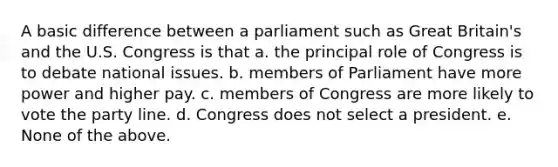 A basic difference between a parliament such as Great Britain's and the U.S. Congress is that a. the principal role of Congress is to debate national issues. b. members of Parliament have more power and higher pay. c. members of Congress are more likely to vote the party line. d. Congress does not select a president. e. None of the above.