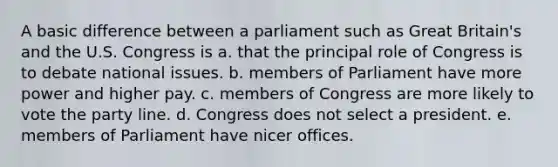 A basic difference between a parliament such as Great Britain's and the U.S. Congress is a. that the principal role of Congress is to debate national issues. b. members of Parliament have more power and higher pay. c. members of Congress are more likely to vote the party line. d. Congress does not select a president. e. members of Parliament have nicer offices.